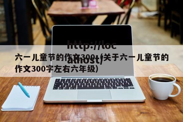 六一儿童节的作文300(关于六一儿童节的作文300字左右六年级)